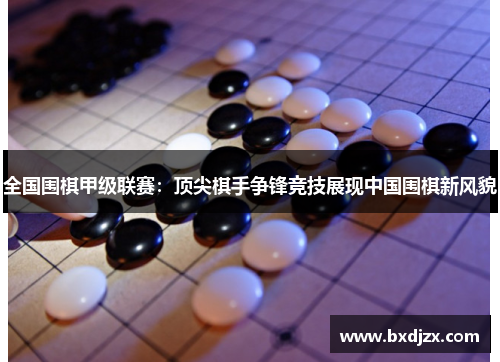 全国围棋甲级联赛：顶尖棋手争锋竞技展现中国围棋新风貌