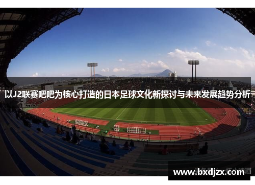 以J2联赛吧吧为核心打造的日本足球文化新探讨与未来发展趋势分析