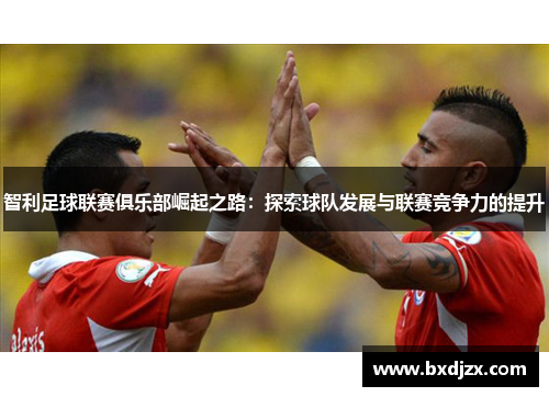 智利足球联赛俱乐部崛起之路：探索球队发展与联赛竞争力的提升
